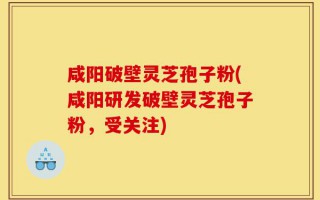 咸阳破壁灵芝孢子粉(咸阳研发破壁灵芝孢子粉，受关注)