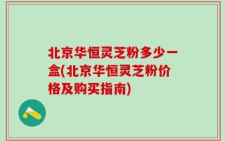 北京华恒灵芝粉多少一盒(北京华恒灵芝粉价格及购买指南)