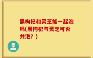 黑枸杞和灵芝能一起泡吗(黑枸杞与灵芝可否共泡？)