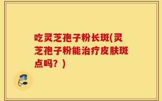 吃灵芝孢子粉长斑(灵芝孢子粉能治疗皮肤斑点吗？)