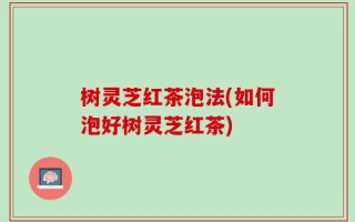 树灵芝红茶泡法(如何泡好树灵芝红茶)