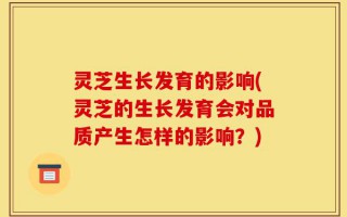 灵芝生长发育的影响(灵芝的生长发育会对品质产生怎样的影响？)
