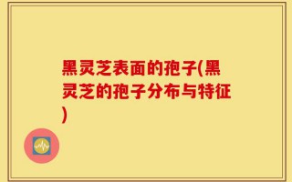 黑灵芝表面的孢子(黑灵芝的孢子分布与特征)