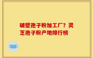 破壁孢子粉加工厂？灵芝孢子粉产地排行榜