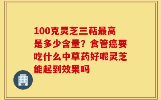 100克灵芝三萜最高是多少含量？食管癌要吃什么中草药好呢灵芝能起到效果吗