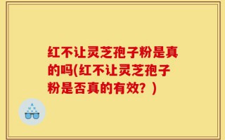 红不让灵芝孢子粉是真的吗(红不让灵芝孢子粉是否真的有效？)