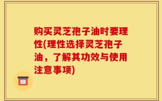 购买灵芝孢子油时要理性(理性选择灵芝孢子油，了解其功效与使用注意事项)