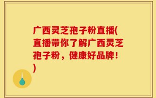 广西灵芝孢子粉直播(直播带你了解广西灵芝孢子粉，健康好品牌！)