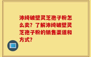 沛绮破壁灵芝孢子粉怎么卖？了解沛绮破壁灵芝孢子粉的销售渠道和方式？