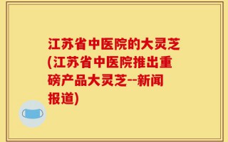 江苏省中医院的大灵芝(江苏省中医院推出重磅产品大灵芝--新闻报道)