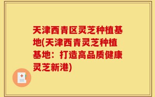 天津西青区灵芝种植基地(天津西青灵芝种植基地：打造高品质健康灵芝新港)