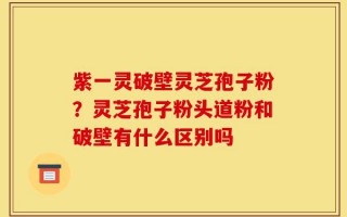 紫一灵破壁灵芝孢子粉？灵芝孢子粉头道粉和破壁有什么区别吗