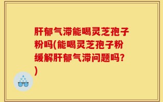 肝郁气滞能喝灵芝孢子粉吗(能喝灵芝孢子粉缓解肝郁气滞问题吗？)