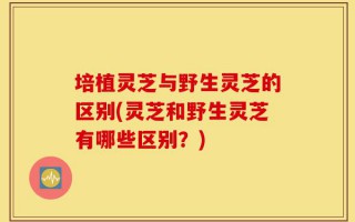培植灵芝与野生灵芝的区别(灵芝和野生灵芝有哪些区别？)