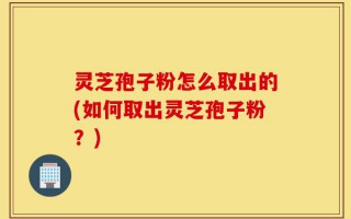 灵芝孢子粉怎么取出的(如何取出灵芝孢子粉？)