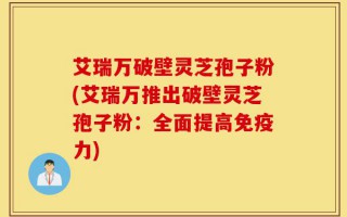 艾瑞万破壁灵芝孢子粉(艾瑞万推出破壁灵芝孢子粉：全面提高免疫力)