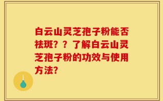 白云山灵芝孢子粉能否祛斑？？了解白云山灵芝孢子粉的功效与使用方法？