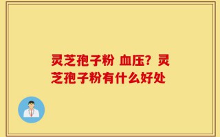 灵芝孢子粉 血压？灵芝孢子粉有什么好处