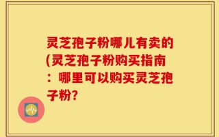 灵芝孢子粉哪儿有卖的(灵芝孢子粉购买指南：哪里可以购买灵芝孢子粉？