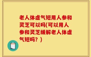老人体虚气短用人参和灵芝可以吗(可以用人参和灵芝缓解老人体虚气短吗？)