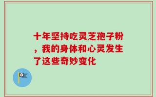 十年坚持吃灵芝孢子粉，我的身体和心灵发生了这些奇妙变化
