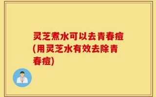 灵芝煮水可以去青春痘(用灵芝水有效去除青春痘)