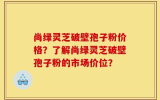 尚绿灵芝破壁孢子粉价格？了解尚绿灵芝破壁孢子粉的市场价位？