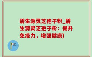 碧生源灵芝孢子粉_碧生源灵芝孢子粉：提升免疫力，增强健康)
