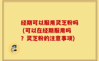 经期可以服用灵芝粉吗 (可以在经期服用吗？灵芝粉的注意事项)