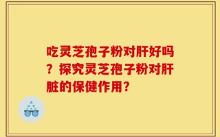 吃灵芝孢子粉对肝好吗？探究灵芝孢子粉对肝脏的保健作用？