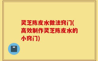灵芝陈皮水做法窍门(高效制作灵芝陈皮水的小窍门)