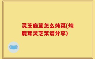 灵芝鹿茸怎么炖菜(炖鹿茸灵芝菜谱分享)