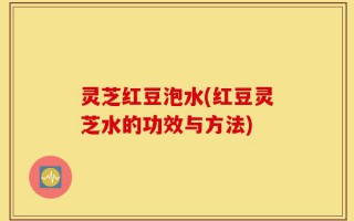 灵芝红豆泡水(红豆灵芝水的功效与方法)