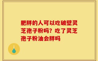 肥胖的人可以吃破壁灵芝孢子粉吗？吃了灵芝孢子粉油会胖吗