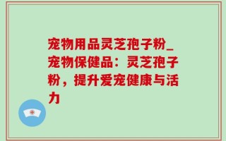 宠物用品灵芝孢子粉_宠物保健品：灵芝孢子粉，提升爱宠健康与活力