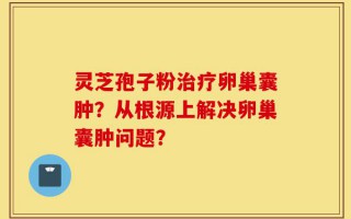 灵芝孢子粉治疗卵巢囊肿？从根源上解决卵巢囊肿问题？