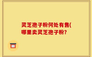 灵芝孢子粉何处有售(哪里卖灵芝孢子粉？