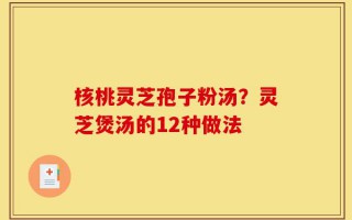 核桃灵芝孢子粉汤？灵芝煲汤的12种做法