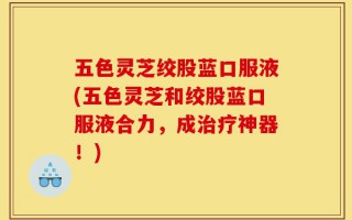 五色灵芝绞股蓝口服液(五色灵芝和绞股蓝口服液合力，成治疗神器！)
