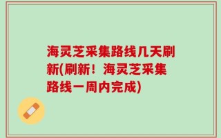 海灵芝采集路线几天刷新(刷新！海灵芝采集路线一周内完成)