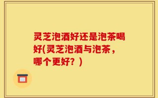 灵芝泡酒好还是泡茶喝好(灵芝泡酒与泡茶，哪个更好？)