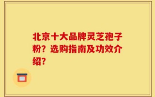 北京十大品牌灵芝孢子粉？选购指南及功效介绍？
