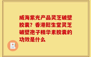 威海紫光产品灵芝破壁胶囊？香港懿生堂灵芝破壁孢子精华素胶囊的功效是什么