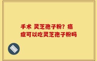 手术 灵芝孢子粉？癌症可以吃灵芝孢子粉吗