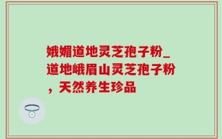 娥媚道地灵芝孢子粉_道地峨眉山灵芝孢子粉，天然养生珍品