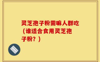 灵芝孢子粉需嘛人群吃 (谁适合食用灵芝孢子粉？)