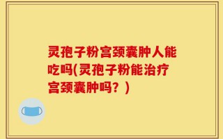 灵孢子粉宫颈囊肿人能吃吗(灵孢子粉能治疗宫颈囊肿吗？)