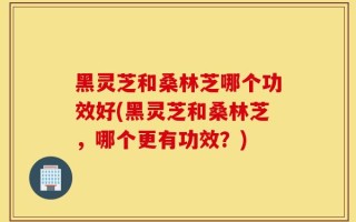 黑灵芝和桑林芝哪个功效好(黑灵芝和桑林芝，哪个更有功效？)