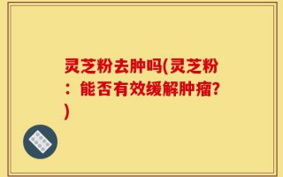 灵芝粉去肿吗(灵芝粉：能否有效缓解肿瘤？)