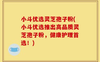 小斗优选灵芝孢子粉(小斗优选推出高品质灵芝孢子粉，健康护理首选！)